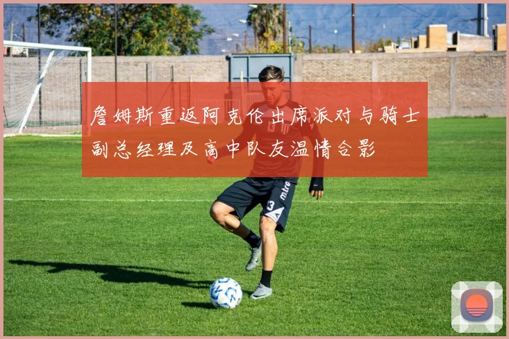 詹姆斯重返阿克伦出席派对与骑士副总经理及高中队友温情合影