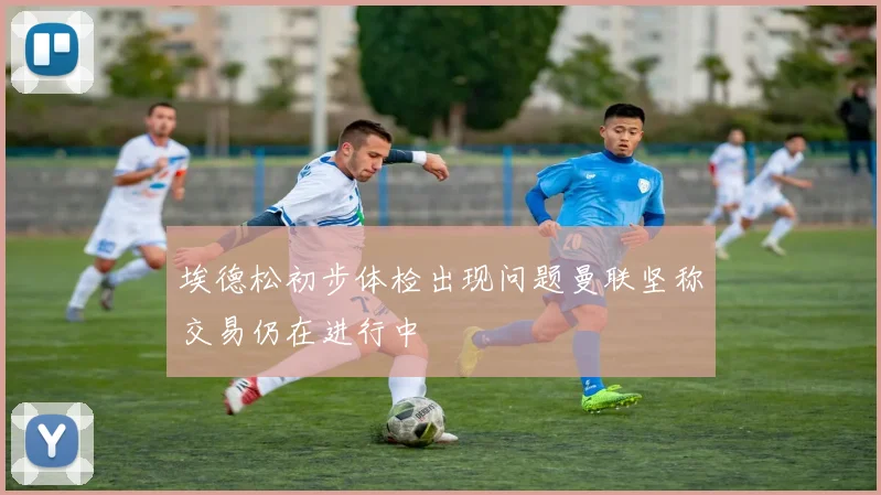 埃德松初步体检出现问题曼联坚称交易仍在进行中