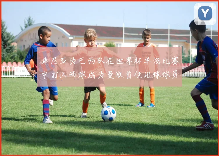 库尼亚为巴西队在世界杯单场比赛中打入两球成为曼联首位进球球员