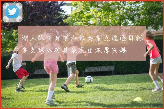 湖人队将库明加作为重点追逐目标多支球队对其表现出浓厚兴趣