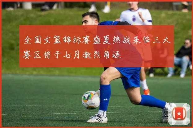 全国女篮锦标赛盛夏热战来临三大赛区将于七月激烈角逐