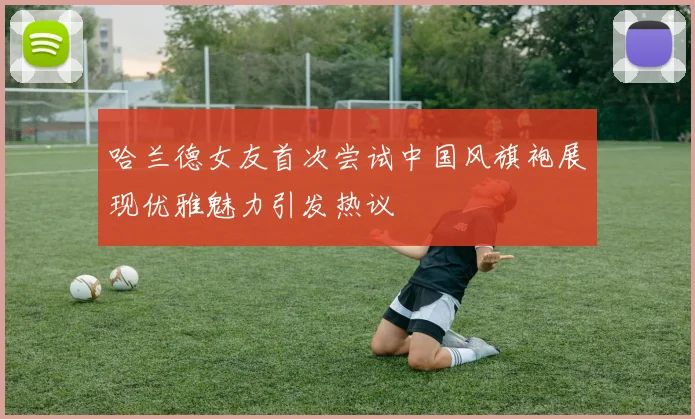 哈兰德女友首次尝试中国风旗袍展现优雅魅力引发热议