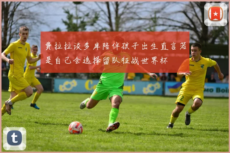 费拉拉谈多库陪伴孩子出生直言若是自己会选择留队征战世界杯