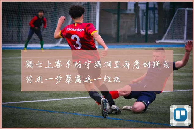 骑士上赛季防守漏洞显著詹姆斯或将进一步暴露这一短板