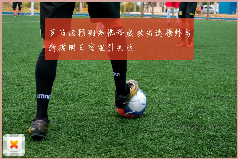 罗马诺预测老佛爷成功当选穆帅与新援明日官宣引关注