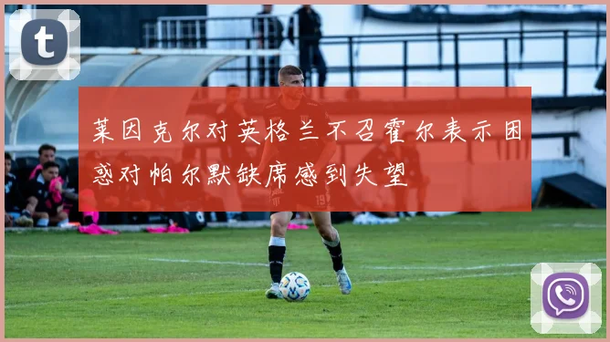 莱因克尔对英格兰不召霍尔表示困惑对帕尔默缺席感到失望