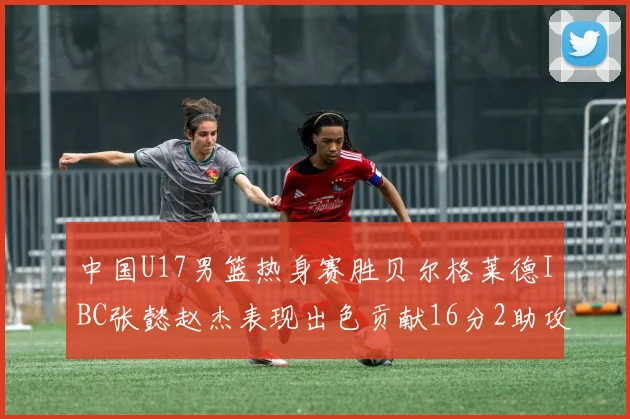 中国U17男篮热身赛胜贝尔格莱德IBC张懿赵杰表现出色贡献16分2助攻2抢断
