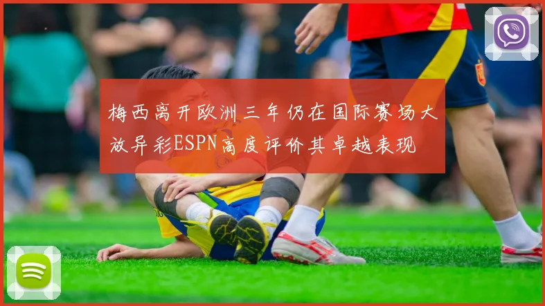 梅西离开欧洲三年仍在国际赛场大放异彩ESPN高度评价其卓越表现