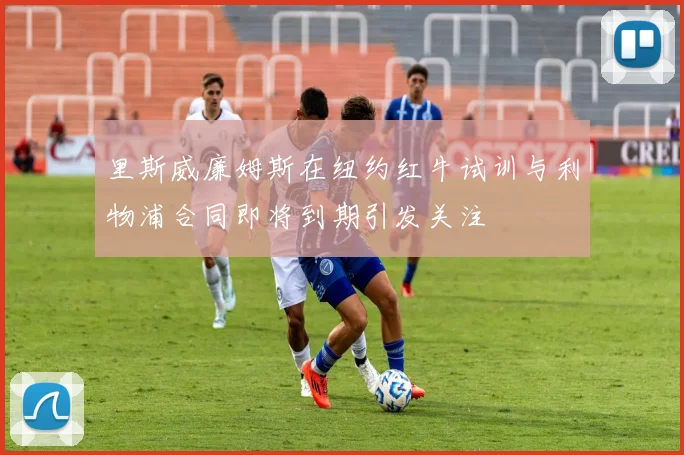 里斯威廉姆斯在纽约红牛试训与利物浦合同即将到期引发关注