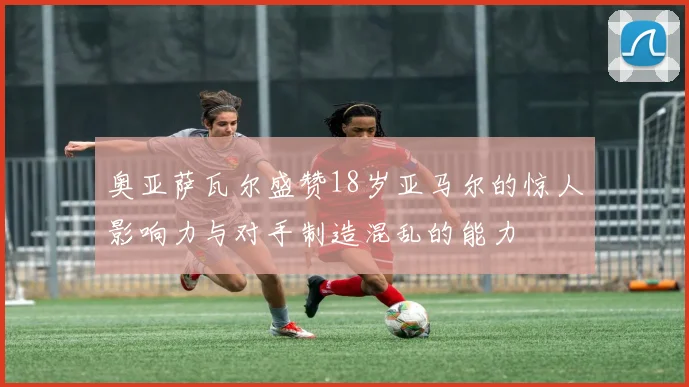 奥亚萨瓦尔盛赞18岁亚马尔的惊人影响力与对手制造混乱的能力