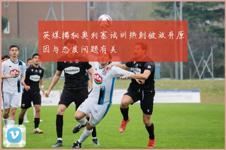 英媒揭秘奥利塞试训热刺被放弃原因与态度问题有关